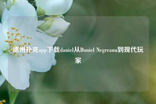 德州扑克app下载daniel从Daniel Negreanu到现代玩家