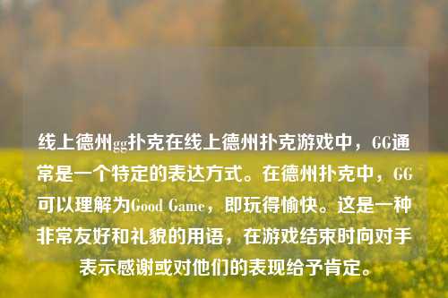 线上德州gg扑克在线上德州扑克游戏中，GG通常是一个特定的表达方式。在德州扑克中，GG可以理解为Good Game，即玩得愉快。这是一种非常友好和礼貌的用语，在游戏结束时向对手表示感谢或对他们的表现给予肯定。